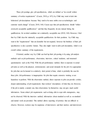These job postings give job specifications, which are defined as “an overall written
summary of worker requirements” (Cascio, 2010, p. 167), Ivy Child may want to look into
behavioral job descriptions because “they tend to be more stable even as technologies and
customer needs change” (Cascio, 2010, 168). Cascio says that job specifications should “reflect
minimally acceptable qualifications” and that they frequently do not; instead listing the
qualifications for an ideal candidate not a minimally acceptable one (2010, 168). However, I feel
that Ivy Child does list minimally acceptable qualifications for their positions. Ivy Child may
want to list “requirements” that are desirable but not required, however the briefness of their job
specification is also a positive feature. They also might want to add a job description, which is an
overall written summary of the requirements.
If desired, another way Ivy Child can beef up their job posting is by using job analysis
methods such as job performance, observation, interview, critical incidents, and structured
questionnaires such as the PAQ. With the job performance method, there is exposure to actual
job tasks as well as the physical, environmental, and social demands for the job. It is appropriate
for jobs that can be learned in a relatively short period of time, which is probably the case for
these jobs. Job performance is inappropriate for jobs that require extensive training or are
hazardous to perform. With the observation method, direct exposure to jobs can provide a richer,
deeper understanding of job requirements than workers’ descriptions of what they do. However,
if the job is mainly a mental one, then observations by themselves may not give much useful
information. Some critical job requirements such as being able to cope with emergencies, may
not be observed. With the interview method, information about standard as well as on standard
and mental work are provided. This method allows reporting of activities that are difficult to
observe. However, workers may be suspicious of interviewers and their motives and interviewers
 