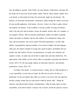 may ask ambiguous questions, both of which can cause distortion of information and means that
this should not be used as the sole job analysis method. With the critical incidents method, focus
is put directly on what people do in their jobs, and provides insight into job dynamics. The
behaviors are observable and measurable so information gained through this method can be used
for most possible applications of job analysis. However, it takes a lot of time to gather, abstract
and categorize the incidents. It may be difficult to develop a profile of average job behavior,
which is the main goal with job analysis, because the incidents describe either very exemplary or
very egregious behavior. With the structured questionnaires method, the method is generally
cheaper and quicker to administer than the other methods. If it is administered during work
hours, then lost productive time can be avoided. Web based questionnaires can allow large
numbers of geographically dispersed members to be surveyed in English and other languages,
which gives this method a breadth of coverage and a speed of analysis and feedback that isn’t
possible with other methods. However, the questionnaires are usually time consuming and
expensive to make. An analyst may not be there to explain items and make clarifications. The
impersonality of this method can have adverse effects on respondent cooperation and motivation
(Cascio, 2010, 173). The most popular methods are observation interviews, and structured
questionnaires (Cascio, 2010, 172).
According to the manual, “as an intern/volunteer working with Ivy Child International it
is your responsibility to ensure that you acquire the skills that you need to develop as a
professional. So once you identify these skills you can have a one-on-one with your Supervisor
and find a training webinar that you could attend to build the specific skills.” Though the
supervisor does help the intern/volunteer developmentally, I think the policy places too much
responsibility on the intern/volunteer to improve him or herself, and that the supervisor needs to
 
