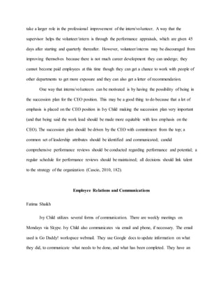 take a larger role in the professional improvement of the intern/volunteer. A way that the
supervisor helps the volunteer/intern is through the performance appraisals, which are given 45
days after starting and quarterly thereafter. However, volunteer/interns may be discouraged from
improving themselves because there is not much career development they can undergo; they
cannot become paid employees at this time though they can get a chance to work with people of
other departments to get more exposure and they can also get a letter of recommendation.
One way that interns/volunteers can be motivated is by having the possibility of being in
the succession plan for the CEO position. This may be a good thing to do because that a lot of
emphasis is placed on the CEO position in Ivy Child making the succession plan very important
(and that being said the work load should be made more equitable with less emphasis on the
CEO). The succession plan should be driven by the CEO with commitment from the top; a
common set of leadership attributes should be identified and communicated; candid
comprehensive performance reviews should be conducted regarding performance and potential; a
regular schedule for performance reviews should be maintained; all decisions should link talent
to the strategy of the organization (Cascio, 2010, 182).
Employee Relations and Communications
Fatima Shaikh
Ivy Child utilizes several forms of communication. There are weekly meetings on
Mondays via Skype. Ivy Child also communicates via email and phone, if necessary. The email
used is Go Daddy! workspace webmail. They use Google docs to update information on what
they did, to communicate what needs to be done, and what has been completed. They have an
 