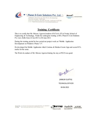 Training Certificate
This is to certify that Mr. Shivam Agarwalstudent of B.Tech. (IT) of Amity School of
Engineering & Technology, Noida has undergone training at M/s. Planet E-Com Solutions
Pvt. Ltd., Delhi from 22 Jan 2013 to 04 June 2013.
During the training period he has carried out project work on “Mobile Application
Development on Windows Phone 7.5”.
He developed the Mobile Application titled Carizma & Medical Assist App and scored 91%
marks for the same.
The Work & conduct of Mr. Shivam Agarwal during his stay at PECS was good.
(ANKUR GUPTA)
TECHNICALOFFICER
04-06-2013
 