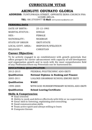 CURRICULUM VITAE
AKINLUYI ODUNAYO GLORIA
ADDRESS: TUNTUNWADA STREET, OPPOSITE EKWA CHURCH FHA
LUGBE ABUJA.
TEL: 08137030477 E-Mail: akinluyiodunayo@yahoo.com
PERSONAL DATA
DATE OF BIRTH:- 25-12-1993
MARITAL STATUS:- SINGLE
SEX:- FEMALE
NATIONALITY:- NIGERIAN
STATE OF ORIGIN EKITI STATE
LOCAL GOVT. AREA:- IREPODUN/IFELODUN
RELIGION: - CHRISTIAN
Career Objective:
To be actively engaged in an establishment with growth potentials that
offers prospect for carrier advancement with capacity of self development
and organization growth and to work with the most comprehensive field
of any Profession where my Potentials can be harnessed for.
EDUCATIONAL QUALIFICATION:
2012-2015 FEDERAL POLYTECHNIC ADO-EKITI
Qualification National Diploma in Banking and Finance
2005-2011 IJALOKE GRAMMAR SCHOOL EMURE EKITI
Qualification WAEC
1999-2005 WITH GOD NURSERYPRIMARY SCHOOL ADO-EKITI
Qualification School Leaving Certificate
Skills & Competencies:
 Goal oriented
 Ability to work and deliver effectively with little or no supervision
 Great skill in listening, explaining and consulting
 Good communication skills
 Team active spirit and always willing to learn
 Computer literate
 