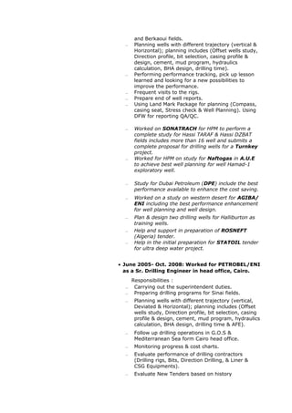 and Berkaoui fields.
 Planning wells with different trajectory (vertical &
Horizontal); planning includes (Offset wells study,
Direction profile, bit selection, casing profile &
design, cement, mud program, hydraulics
calculation, BHA design, drilling time).
 Performing performance tracking, pick up lesson
learned and looking for a new possibilities to
improve the performance.
 Frequent visits to the rigs.
 Prepare end of well reports.
 Using Land Mark Package for planning (Compass,
casing seat, Stress check & Well Planning). Using
DFW for reporting QA/QC.
 Worked on SONATRACH for HPM to perform a
complete study for Hassi TARAF & Hassi DZBAT
fields includes more than 16 well and submits a
complete proposal for drilling wells for a Turnkey
project.
 Worked for HPM on study for Naftogas in A.U.E
to achieve best well planning for well Hamad-1
exploratory well.
 Study for Dubai Petroleum (DPE) include the best
performance available to enhance the cost saving.
 Worked on a study on western desert for AGIBA/
ENI including the best performance enhancement
for well planning and well design.
 Plan & design two drilling wells for Halliburton as
training wells.
 Help and support in preparation of ROSNEFT
(Algeria) tender.
 Help in the initial preparation for STATOIL tender
for ultra deep water project.
• June 2005- Oct. 2008: Worked for PETROBEL/ENI
as a Sr. Drilling Engineer in head office, Cairo.
Responsibilities :
 Carrying out the superintendent duties.
 Preparing drilling programs for Sinai fields.
 Planning wells with different trajectory (vertical,
Deviated & Horizontal); planning includes (Offset
wells study, Direction profile, bit selection, casing
profile & design, cement, mud program, hydraulics
calculation, BHA design, drilling time & AFE).
 Follow up drilling operations in G.O.S &
Mediterranean Sea form Cairo head office.
 Monitoring progress & cost charts.
 Evaluate performance of drilling contractors
(Drilling rigs, Bits, Direction Drilling, & Liner &
CSG Equipments).
 Evaluate New Tenders based on history
 