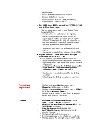 performance.
 Revise and check contractors' invoices.
 Prepare End of well reports.
 Using Compass & Stress check for planning.
 Using DFW for reporting QA/QC.
• Oct. 2003- June 2005: worked for PETROBEL/ENI
as a Drilling Supervisor.
Worked as company man in Abu- Rudeis Fields
Responsible for:
 Implementing the well plan on the rig site.
 Preparing drilling reports; daily, failure…etc.
 supervised all profiles of wells "vertical, highly
deviated and horizontal" using the steerable and
the most advanced technology rotary steerable
systems "power drive and auto track”
 Supervised both open hole and cased hole side
tracks.
 Supervised hydraulic Frac, nitrogen lifting & TCP.
• August 2003-Oct. 2003: Worked as an night
Supervisor for PETROBEL/ENI.
Worked as night company man Responsible for:
 Performed all engineering calculations during the
drilling operation; Hydraulics, BHA design, cement
volume…etc.
 Assisted in performing the first Multi-Later well in
Egypt “Level-4”, completed with Expandable
Technology, Well 112-90 By Rig EDC 5.
 Handling the requested material for the drilling
operation.
 Following up the drilling operation as planning.
• Worked as a consultant company man in
Magawish Oil Company in G.O.S. >>>>>>>>>>>>>>>>>>>>>>>><<<<<<<<<<<<<<<>>>>>>>>>>>>>
• Worked as a consultant company man in VEGAS
Oil & Gas in Western Desert.}}
• Worked as a bit runner in both G.O.S & Western
Desert with different companies
Consulting
Experience
• Business development leadership course
(BLD1) by TAXES A&M University.
• Financial for non-financial leaders (FNFL) by
TAXES A&M University.
• Risk Management in Dubai by KSI.
• FAST TRACK Courses by Halliburton for 2
months includes:
 Well planning & well design course
 Decision space course for collaborative well plan
 Well cat course for tubing Design in HPHT wells
Courses
 