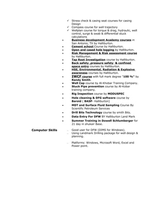  Stress check & casing seat courses for casing
Design
 Compass course for well trajectory
 Wellplan course for torque & drag, hydraulic, well
control, surge & swab & differential stuck
calculations
• Business development Academy courses in
San Antonio, TX by Halliburton.
• Cement school Course by Halliburton.
• Open and cased hole logging by Halliburton.
• Risk Management & Risk assessment course
by Halliburton.
• Tap Root Investigation course by Halliburton.
• Back safety ,pressure safety & confined
space entry courses by Halliburton.
• HSE, Environmental, Radiation & Explosive
awareness courses by Halliburton.
• IWCF course with full mark degree "100 %" by
Randy Smith.
• Well Cap course by Al-Khobar Training Company.
• Stuck Pipe prevention course by Al-Kobar
training company.
• Rig Inspection course by MODUSPEC
• Hole cleaning & DFG software course by
Baroid ( BASP- Halliburton)
• MDT and Surface Fluid Sampling Course By
Scientific Petroleum Services
• Drill Bits Technology course by smith Bits.
• Data Entry For DFW BY Halliburton Land Mark
• Summer Training in Dowell Schlumberger for
21 day in shukair Base.
 Good user for DFW (DIMS for Windows).
 Using Landmark Drilling package for well design &
planning.
 Platforms: Windows, Microsoft Word, Excel and
Power point.
Computer Skills
 
