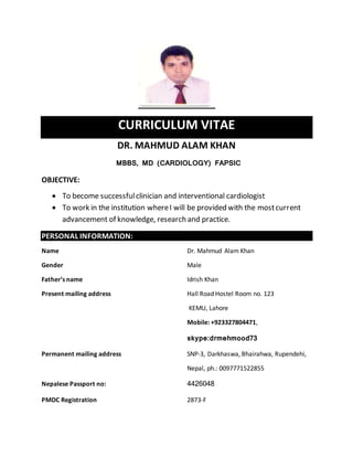 CURRICULUM VITAE 
DR. MAHMUD ALAM KHAN 
MBBS, MD (CARDIOLOGY) FAPSIC 
OBJECTIVE: 
 To become successful clinician and interventional cardiologist 
 To work in the institution where I will be provided with the most current 
advancement of knowledge, research and practice. 
PERSONAL INFORMATION: 
Name Dr. Mahmud Alam Khan 
Gender Male 
Father’s name Idrish Khan 
Present mailing address Hall Road Hostel Room no. 123 
KEMU, Lahore 
Mobile: +923327804471, 
skype:drmehmood73 
Permanent mailing address SNP-3, Darkhaswa, Bhairahwa, Rupendehi, 
Nepal, ph.: 0097771522855 
Nepalese Passport no: 4426048 
PMDC Registration 2873-F 
 