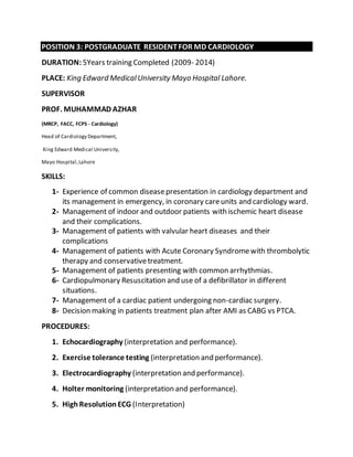 POSITION 3: POSTGRADUATE RESIDENT FOR MD CARDIOLOGY 
DURATION: 5Years training Completed (2009- 2014) 
PLACE: King Edward Medical University Mayo Hospital Lahore. 
SUPERVISOR 
PROF. MUHAMMAD AZHAR 
(MRCP, FACC, FCPS - Cardiology) 
Head of Cardiology Department, 
King Edward Medical University, 
Mayo Hospital, Lahore 
SKILLS: 
1- Experience of common disease presentation in cardiology department and 
its management in emergency, in coronary care units and cardiology ward. 
2- Management of indoor and outdoor patients with ischemic heart disease 
and their complications. 
3- Management of patients with valvular heart diseases and their 
complications 
4- Management of patients with Acute Coronary Syndrome with thrombolytic 
therapy and conservative treatment. 
5- Management of patients presenting with common arrhythmias. 
6- Cardiopulmonary Resuscitation and use of a defibrillator in different 
situations. 
7- Management of a cardiac patient undergoing non-cardiac surgery. 
8- Decision making in patients treatment plan after AMI as CABG vs PTCA. 
PROCEDURES: 
1. Echocardiography (interpretation and performance). 
2. Exercise tolerance testing (interpretation and performance). 
3. Electrocardiography (interpretation and performance). 
4. Holter monitoring (interpretation and performance). 
5. High Resolution ECG (Interpretation) 
 