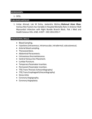 WORKSHOPS: 
1- SPSS. 
PUBLISHED ARTICLES 
1. Imtiaz Ahmad, Lok M Sinha, Jeetendra Mishra, Mahmud Alam Khan. 
Various Risk Factors has Variable in Hospital Mortality Rate in Anterior Wall 
Myocardial Infarction with Right Bundle Branch Block. Pak J Med and 
Health Science VOL. 6 NO. 4 OCT – DEC 2012;955-7 
PROCEDURAL SKILLS: 
 Blood Sampling. 
 Injections (intravenous, intramuscular, intradermal, subcutaneous). 
 Arterial blood sampling. 
 Thoracocentesis. 
 Abdominal Paracentesis. 
 Intravenous line maintenance. 
 Central Venous line Placement. 
 Lumbar Puncture. 
 Temporary Pacemaker insertion. 
 Permanent Pacemaker insertion. 
 TTE( Trans Thoracic Echocardiography) 
 TTE( Trans Esophageal Echocardiography) 
 Stress Echo 
 Coronary Angiography. 
 Coronary Angioplasty 
 