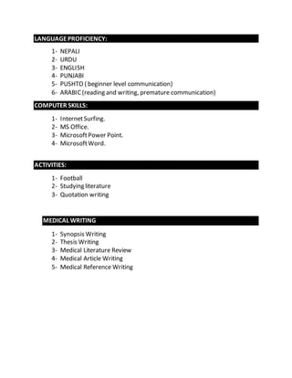LANGUAGE PROFICIENCY: 
1- NEPALI 
2- URDU 
3- ENGLISH 
4- PUNJABI 
5- PUSHTO ( beginner level communication) 
6- ARABIC (reading and writing, premature communication) 
COMPUTER SKILLS: 
1- Internet Surfing. 
2- MS Office. 
3- Microsoft Power Point. 
4- Microsoft Word. 
ACTIVITIES: 
1- Football 
2- Studying literature 
3- Quotation writing 
MEDICAL WRITING 
1- Synopsis Writing 
2- Thesis Writing 
3- Medical Literature Review 
4- Medical Article Writing 
5- Medical Reference Writing 
