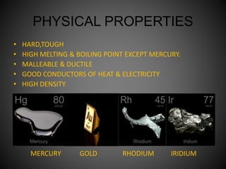 PHYSICAL PROPERTIES
• HARD,TOUGH
• HIGH MELTING & BOILING POINT EXCEPT MERCURY.
• MALLEABLE & DUCTILE
• GOOD CONDUCTORS OF HEAT & ELECTRICITY
• HIGH DENSITY
MERCURY GOLD RHODIUM IRIDIUM
 