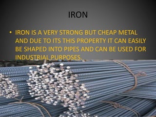 IRON
• IRON IS A VERY STRONG BUT CHEAP METAL
AND DUE TO ITS THIS PROPERTY IT CAN EASILY
BE SHAPED INTO PIPES AND CAN BE USED FOR
INDUSTRIAL PURPOSES.
 