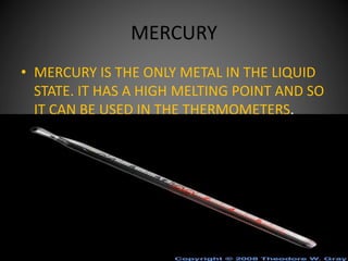 MERCURY
• MERCURY IS THE ONLY METAL IN THE LIQUID
STATE. IT HAS A HIGH MELTING POINT AND SO
IT CAN BE USED IN THE THERMOMETERS.
 
