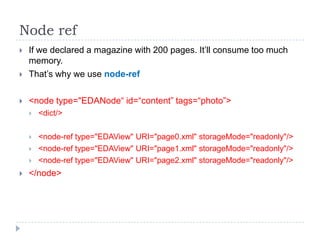 Node ref
   If we declared a magazine with 200 pages. It’ll consume too much
    memory.
   That’s why we use node-ref

   <node type="EDANode“ id=“content” tags=“photo”>
       <dict/>

       <node-ref type="EDAView" URI="page0.xml" storageMode="readonly"/>
       <node-ref type="EDAView" URI="page1.xml" storageMode="readonly"/>
       <node-ref type="EDAView" URI="page2.xml" storageMode="readonly"/>
   </node>
 