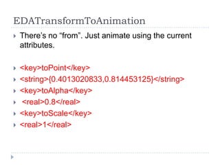 EDATransformToAnimation
   There’s no “from”. Just animate using the current
    attributes.

   <key>toPoint</key>
   <string>{0.4013020833,0.814453125}</string>
   <key>toAlpha</key>
   <real>0.8</real>
   <key>toScale</key>
   <real>1</real>
 