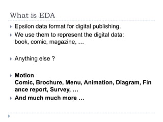 What is EDA
   Epsilon data format for digital publishing.
   We use them to represent the digital data:
    book, comic, magazine, …

   Anything else ?

   Motion
    Comic, Brochure, Menu, Animation, Diagram, Fin
    ance report, Survey, …
   And much much more …
 