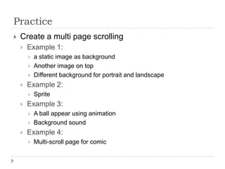 Practice
   Create a multi page scrolling
       Example 1:
           a static image as background
           Another image on top
           Different background for portrait and landscape
       Example 2:
           Sprite
       Example 3:
           A ball appear using animation
           Background sound
       Example 4:
           Multi-scroll page for comic
 