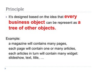 Principle
   It’s designed based on the idea that every
    business object can be represent as a
    tree of other objects.

Example:
 a magazine will contains many pages,
 each page will contain one or many articles,
 each articles in turn will contain many widget:
 slideshow, text, title, …
 