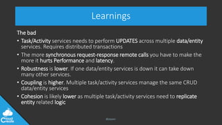 @jeppec
Learnings
The bad
• Task/Activity services needs to perform UPDATES across multiple data/entity
services. Requires distributed transactions
• The more synchronous request-response remote calls you have to make the
more it hurts Performance and latency.
• Robustness is lower. If one data/entity services is down it can take down
many other services.
• Coupling is higher. Multiple task/activity services manage the same CRUD
data/entity services
• Cohesion is likely lower as multiple task/activity services need to replicate
entity related logic
 