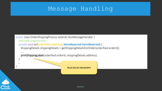 @jeppec
Message Handling
public class OrderShippingProcess extends BusMessageHandler {
@BusMessageHandler
private void on(OrderPaid orderPaid, ItemsReserved itemsReserved) {
ShippingDetails shippingDetails = getShippingDetailsForOrder(orderPaid.orderId);
….
printShippingLabel(orderPaid.orderId, shippingDetails.address);
}
…
} Must also be idempotent
 