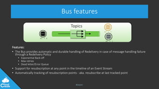 @jeppec
Topics
Bus features
Features:
• The Bus provides automatic and durable handling of Redelivery in case of message handling failure
through a Redelivery Policy
• Exponential Back-off
• Max retries
• Dead letter/Error Queue
• Support for resubscription at any point in the timeline of an Event Stream
• Automatically tracking of resubscription points - aka. resubscribe at last tracked point
AC - 4
AC - 1
AC - 3
 