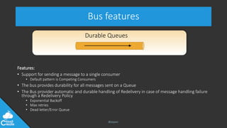 @jeppec
Bus features
Features:
• Support for sending a message to a single consumer
• Default pattern is Competing Consumers
• The bus provides durability for all messages sent on a Queue
• The Bus provider automatic and durable handling of Redelivery in case of message handling failure
through a Redelivery Policy
• Exponential Backoff
• Max retries
• Dead letter/Error Queue
Durable Queues
 