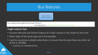 @jeppec
Bus features
Single Instance Task:
• Ensures that only one Active instance of a Task is active in the cluster at one time
• Other tasks of the same type are in hot standby
• Used to e.g. group multiple subscribers, to ensure that all subscribers are either all
active or standby.
• Used by our ViewRepositories
Distributed
SingleInstanceTask
bus.createClusterSingleInstanceTask(”MyTask",
new MyTask ()); // Where MyTask implements Lifecycle
 