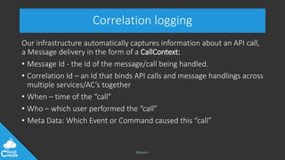 @jeppec
Correlation logging
Our infrastructure automatically captures information about an API call,
a Message delivery in the form of a CallContext:
• Message Id - the Id of the message/call being handled.
• Correlation Id – an Id that binds API calls and message handlings across
multiple services/AC’s together
• When – time of the “call”
• Who – which user performed the “call”
• Meta Data: Which Event or Command caused this “call”
 