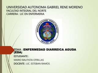 UNIVERSIDAD AUTONOMA GABRIEL RENE MORENO
FACULTAD INTEGRAL DEL NORTE
CARRERA : LIC EN ENFERMERIA
TEMA : ENFERMEDAD DIARREICA AGUDA
(EDA)
ESTUDIANTE :
MARIO BAUTISTA OTRILLAS
DOCENTE : LIC. ESTEBAN RAMOS
 