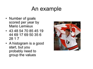 An example
• Number of goals
scored per year by
Mario Lemieux
• 43 48 54 70 85 45 19
44 69 17 69 50 35 6
28 1 7
• A histogram is a good
start, but you
probably need to
group the values
 