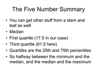 The Five Number Summary
• You can get other stuff from a stem and
leaf as well
• Median
• First quartile (17.5 in our case)
• Third quartile (61.5 here)
• Quartiles are the 25th and 75th percentiles
• So halfway between the minimum and the
median, and the median and the maximum
 
