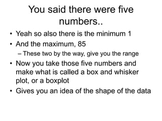You said there were five
numbers..
• Yeah so also there is the minimum 1
• And the maximum, 85
– These two by the way, give you the range
• Now you take those five numbers and
make what is called a box and whisker
plot, or a boxplot
• Gives you an idea of the shape of the data
 