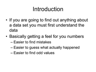 Introduction
• If you are going to find out anything about
a data set you must first understand the
data
• Basically getting a feel for you numbers
– Easier to find mistakes
– Easier to guess what actually happened
– Easier to find odd values
 
