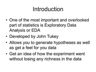 Introduction
• One of the most important and overlooked
part of statistics is Exploratory Data
Analysis or EDA
• Developed by John Tukey
• Allows you to generate hypotheses as well
as get a feel for you data
• Get an idea of how the experiment went
without losing any richness in the data
 