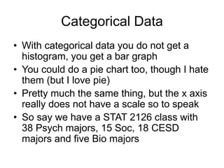 Categorical Data
• With categorical data you do not get a
histogram, you get a bar graph
• You could do a pie chart too, though I hate
them (but I love pie)
• Pretty much the same thing, but the x axis
really does not have a scale so to speak
• So say we have a STAT 2126 class with
38 Psych majors, 15 Soc, 18 CESD
majors and five Bio majors
 