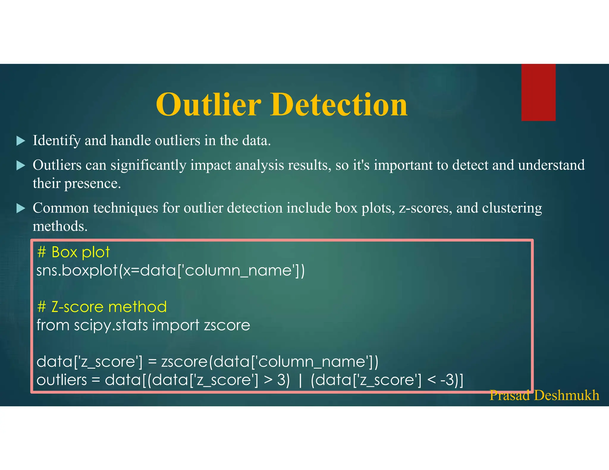Outlier Detection  Identify and handle outliers in the data.  Outliers can significantly impact analysis results, so it's important to detect and understand their presence.  Common techniques for outlier detection include box plots, z-scores, and clustering methods. # Box plot sns.boxplot(x=data['column_name']) # Z-score method from scipy.stats import zscore data['z_score'] = zscore(data['column_name']) outliers = data[(data['z_score'] > 3) | (data['z_score'] < -3)] Prasad Deshmukh 