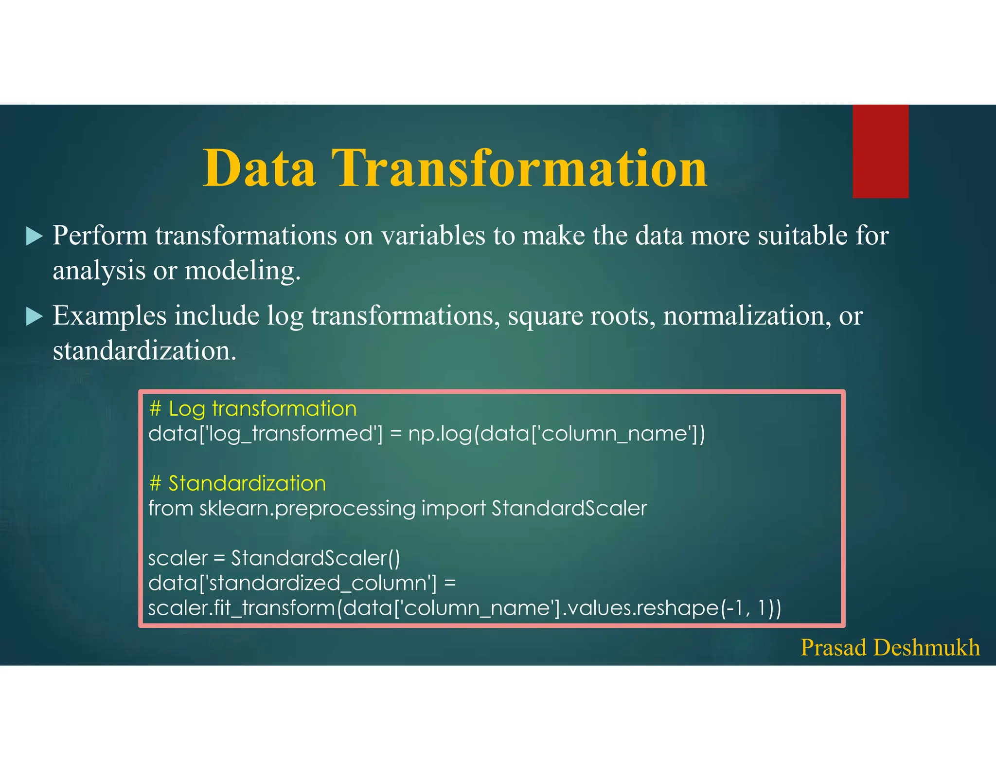 Data Transformation  Perform transformations on variables to make the data more suitable for analysis or modeling.  Examples include log transformations, square roots, normalization, or standardization. # Log transformation data['log_transformed'] = np.log(data['column_name']) # Standardization from sklearn.preprocessing import StandardScaler scaler = StandardScaler() data['standardized_column'] = scaler.fit_transform(data['column_name'].values.reshape(-1, 1)) Prasad Deshmukh 