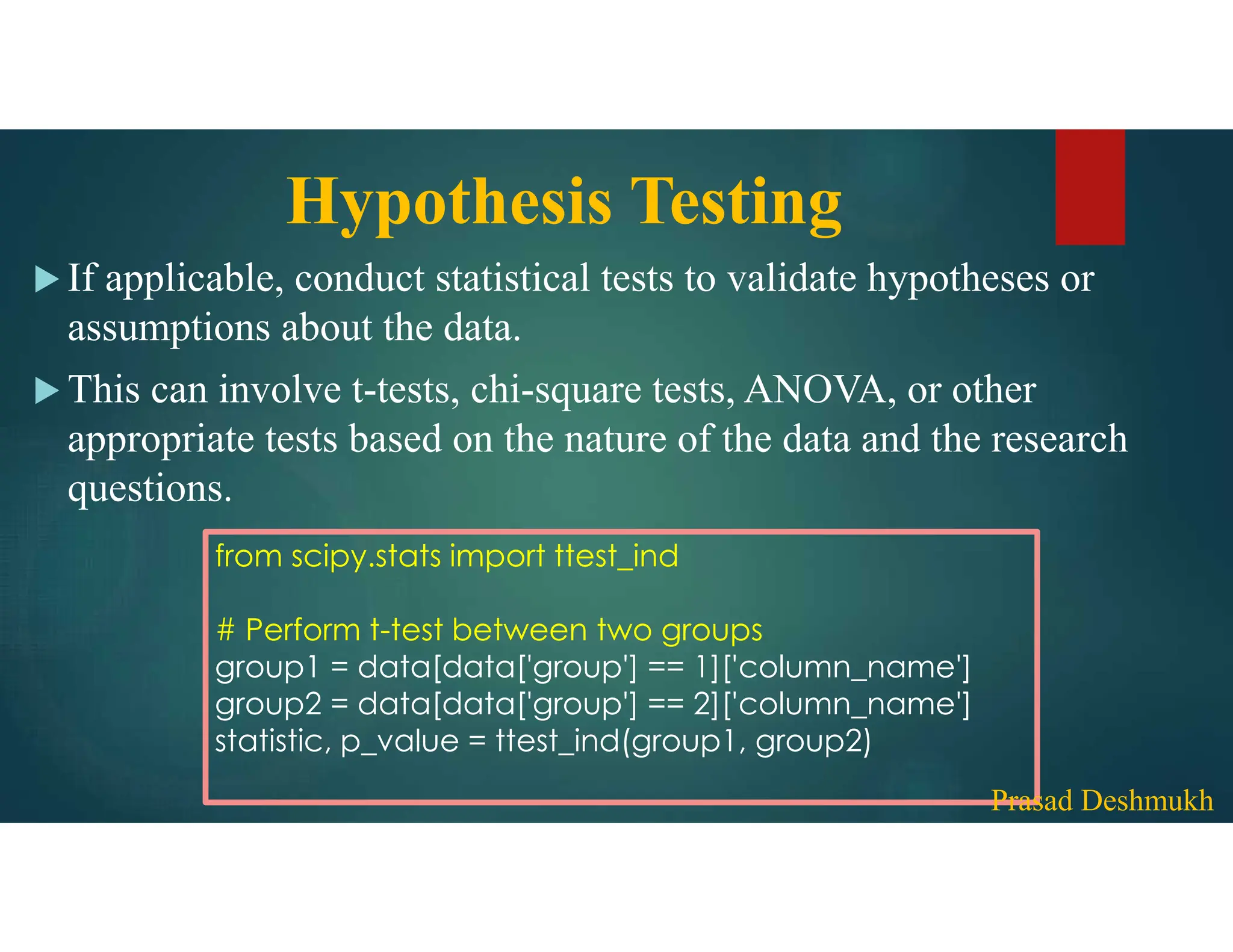 Hypothesis Testing  If applicable, conduct statistical tests to validate hypotheses or assumptions about the data.  This can involve t-tests, chi-square tests, ANOVA, or other appropriate tests based on the nature of the data and the research questions. from scipy.stats import ttest_ind # Perform t-test between two groups group1 = data[data['group'] == 1]['column_name'] group2 = data[data['group'] == 2]['column_name'] statistic, p_value = ttest_ind(group1, group2) Prasad Deshmukh 