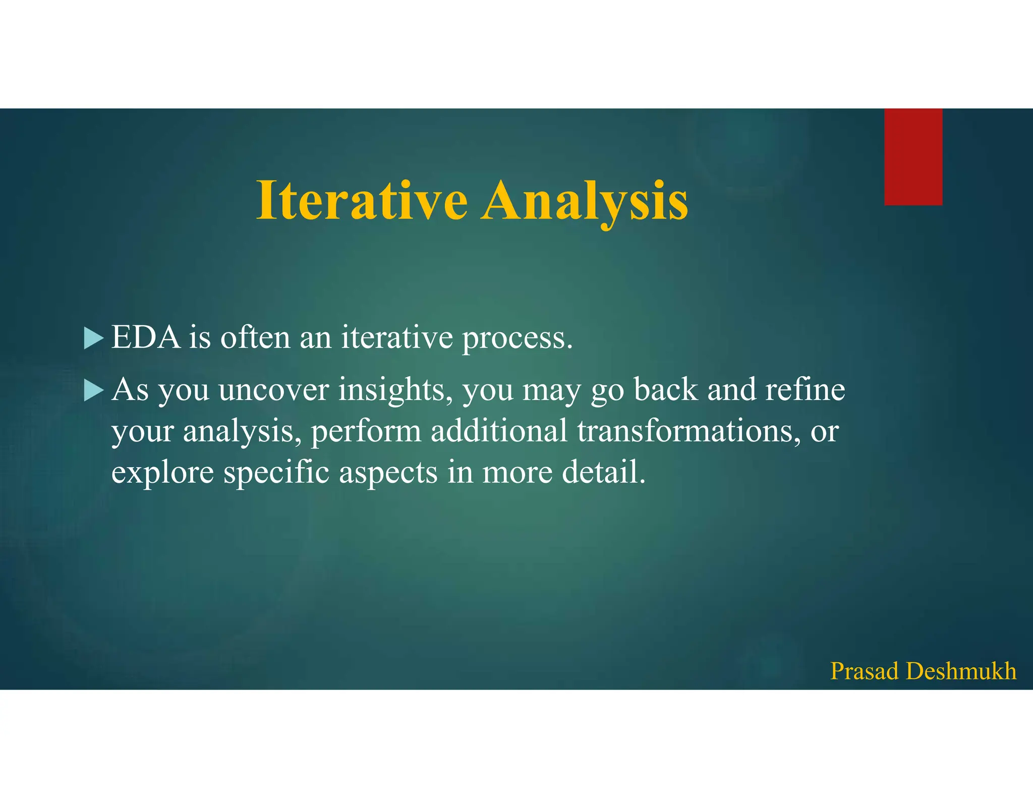Iterative Analysis  EDA is often an iterative process.  As you uncover insights, you may go back and refine your analysis, perform additional transformations, or explore specific aspects in more detail. Prasad Deshmukh 