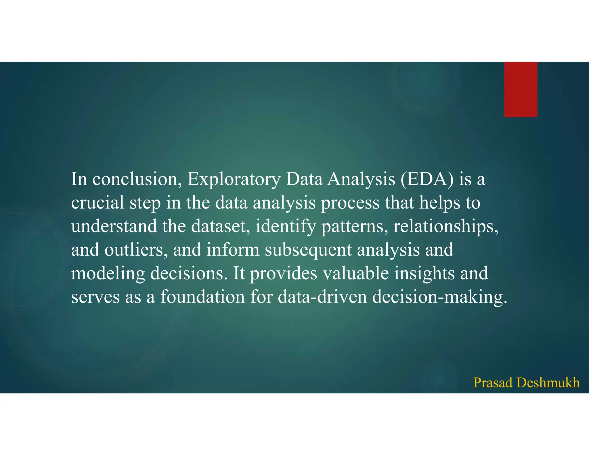 In conclusion, Exploratory Data Analysis (EDA) is a crucial step in the data analysis process that helps to understand the dataset, identify patterns, relationships, and outliers, and inform subsequent analysis and modeling decisions. It provides valuable insights and serves as a foundation for data-driven decision-making. Prasad Deshmukh 