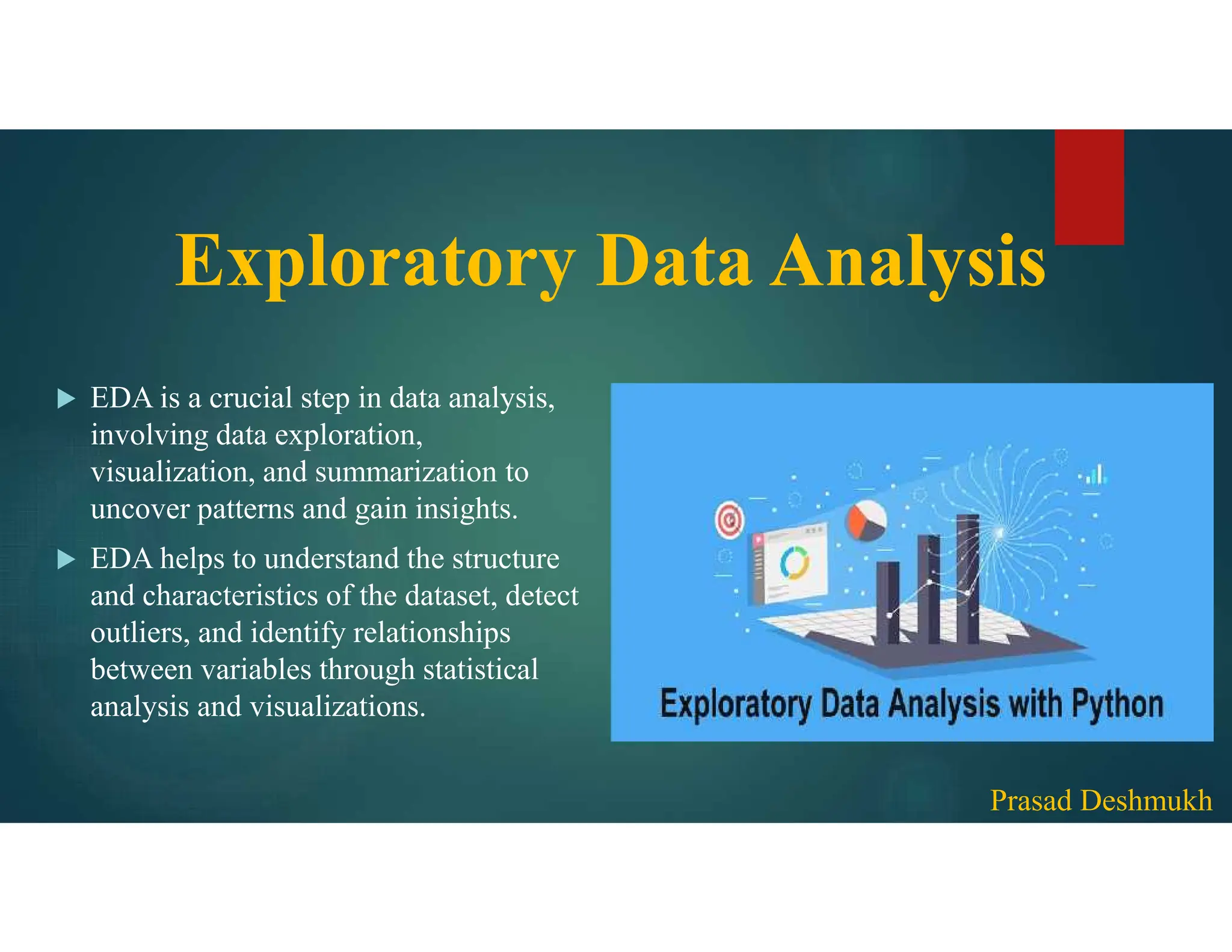  EDA is a crucial step in data analysis, involving data exploration, visualization, and summarization to uncover patterns and gain insights.  EDA helps to understand the structure and characteristics of the dataset, detect outliers, and identify relationships between variables through statistical analysis and visualizations. Exploratory Data Analysis Prasad Deshmukh 