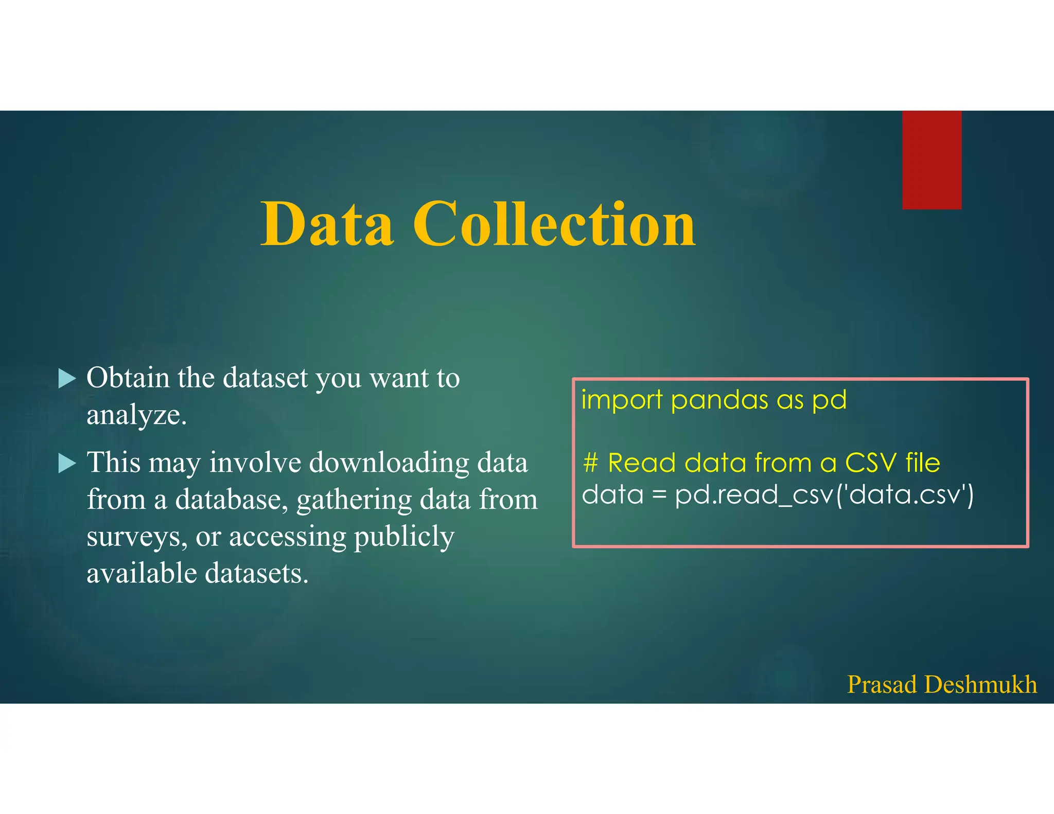 Data Collection  Obtain the dataset you want to analyze.  This may involve downloading data from a database, gathering data from surveys, or accessing publicly available datasets. import pandas as pd # Read data from a CSV file data = pd.read_csv('data.csv') Prasad Deshmukh 
