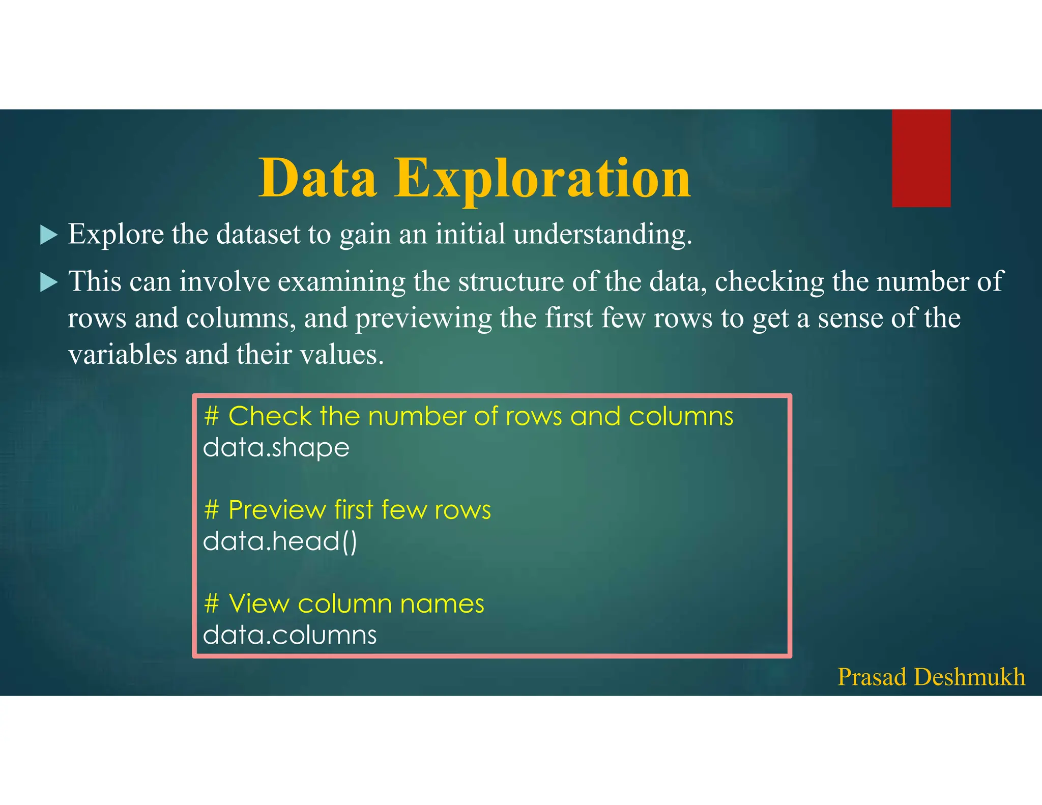 Data Exploration  Explore the dataset to gain an initial understanding.  This can involve examining the structure of the data, checking the number of rows and columns, and previewing the first few rows to get a sense of the variables and their values. # Check the number of rows and columns data.shape # Preview first few rows data.head() # View column names data.columns Prasad Deshmukh 