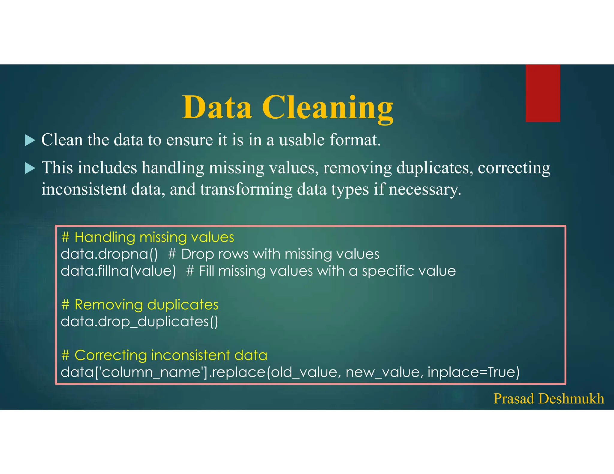 Data Cleaning  Clean the data to ensure it is in a usable format.  This includes handling missing values, removing duplicates, correcting inconsistent data, and transforming data types if necessary. # Handling missing values data.dropna() # Drop rows with missing values data.fillna(value) # Fill missing values with a specific value # Removing duplicates data.drop_duplicates() # Correcting inconsistent data data['column_name'].replace(old_value, new_value, inplace=True) Prasad Deshmukh 