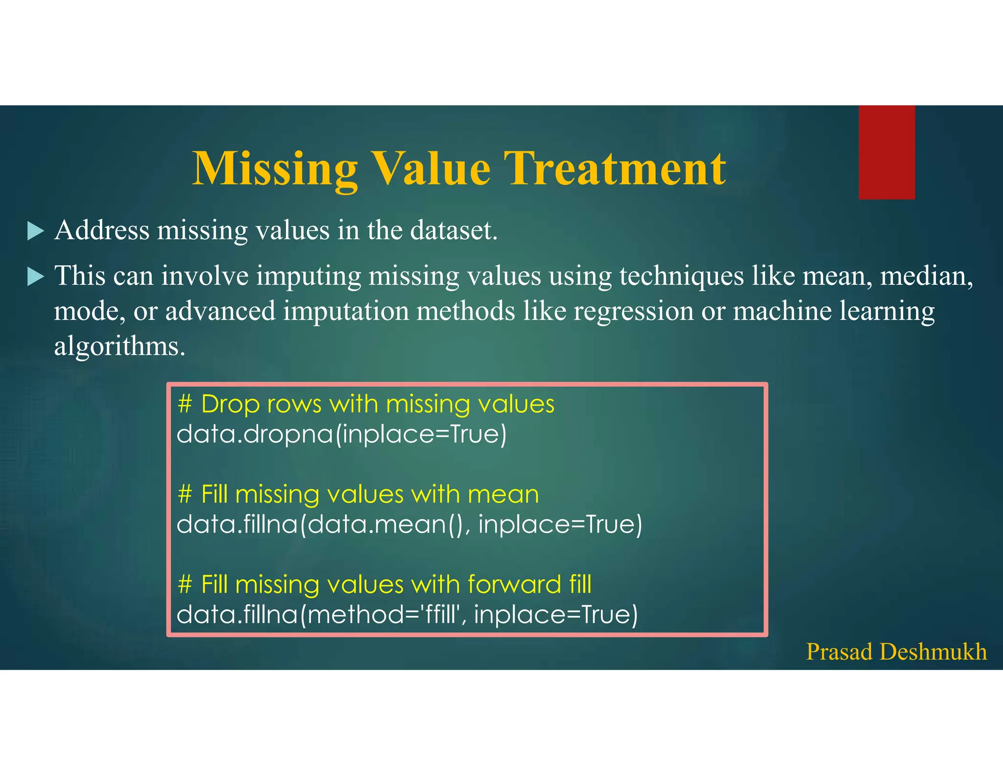 Missing Value Treatment  Address missing values in the dataset.  This can involve imputing missing values using techniques like mean, median, mode, or advanced imputation methods like regression or machine learning algorithms. # Drop rows with missing values data.dropna(inplace=True) # Fill missing values with mean data.fillna(data.mean(), inplace=True) # Fill missing values with forward fill data.fillna(method='ffill', inplace=True) Prasad Deshmukh 
