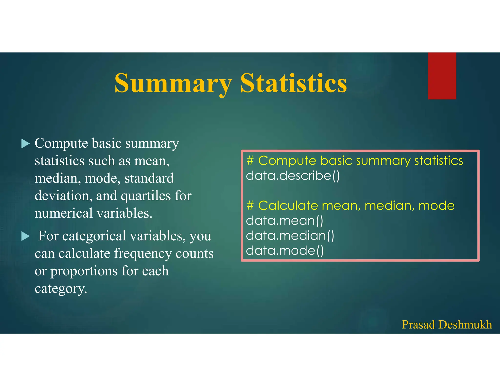 Summary Statistics  Compute basic summary statistics such as mean, median, mode, standard deviation, and quartiles for numerical variables.  For categorical variables, you can calculate frequency counts or proportions for each category. # Compute basic summary statistics data.describe() # Calculate mean, median, mode data.mean() data.median() data.mode() Prasad Deshmukh 