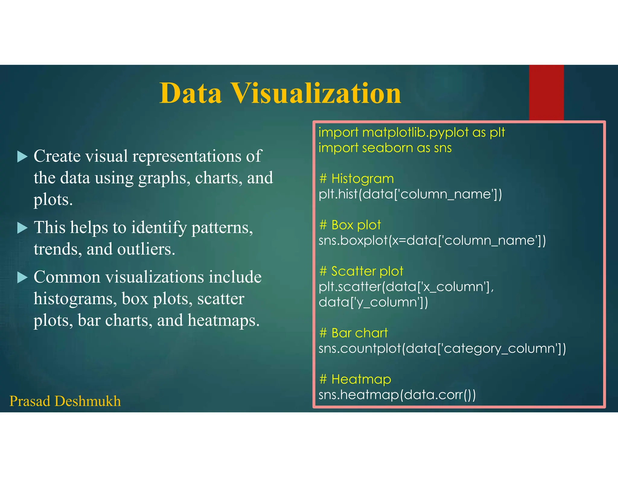 Data Visualization  Create visual representations of the data using graphs, charts, and plots.  This helps to identify patterns, trends, and outliers.  Common visualizations include histograms, box plots, scatter plots, bar charts, and heatmaps. import matplotlib.pyplot as plt import seaborn as sns # Histogram plt.hist(data['column_name']) # Box plot sns.boxplot(x=data['column_name']) # Scatter plot plt.scatter(data['x_column'], data['y_column']) # Bar chart sns.countplot(data['category_column']) # Heatmap sns.heatmap(data.corr()) Prasad Deshmukh 