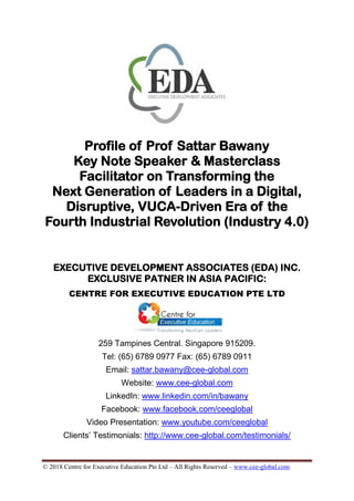 © 2018 Centre for Executive Education Pte Ltd – All Rights Reserved – www.cee-global.com
Profile of Prof Sattar Bawany
Key Note Speaker & Masterclass
Facilitator on Transforming the
Next Generation of Leaders in a Digital,
Disruptive, VUCA-Driven Era of the
Fourth Industrial Revolution (Industry 4.0)
EXECUTIVE DEVELOPMENT ASSOCIATES (EDA) INC.
EXCLUSIVE PATNER IN ASIA PACIFIC:
CENTRE FOR EXECUTIVE EDUCATION PTE LTD
259 Tampines Central. Singapore 915209.
Tel: (65) 6789 0977 Fax: (65) 6789 0911
Email: sattar.bawany@cee-global.com
Website: www.cee-global.com
LinkedIn: www.linkedin.com/in/bawany
Facebook: www.facebook.com/ceeglobal
Video Presentation: www.youtube.com/ceeglobal
Clients’ Testimonials: http://www.cee-global.com/testimonials/
 