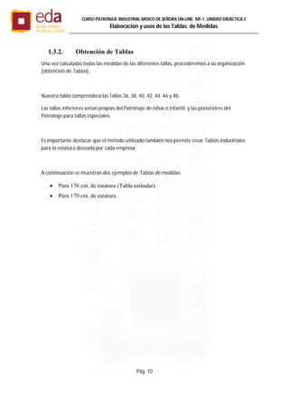 Pág. 10
CURSO PATRONAJE INDUSTRIAL BÄSICO DE SEÑORA ON-LINE. MF-1. UNIDAD DIDÁCTICA 2
Elaboración y usos de las Tablas de Medidas
1.3.2. Obtención de Tablas
Una vez calculadas todas las medidas de las diferentes tallas, procederemos a su organización
(obtención de Tablas).
Nuestra tabla comprenderá las Tallas 36, 38, 40, 42, 44, 46 y 48.
Las tallas inferiores serían propias del Patronaje de niñas o infantil, y las posteriores del
Patronaje para tallas especiales.
Es importante destacar que el método utilizado también nos permite crear Tablas industriales
para la estatura deseada por cada empresa.
A continuación se muestran dos ejemplos de Tablas de medidas:
 Para 176 cm. de estatura (Tabla estándar).
 Para 170 cm. de estatura.
 
