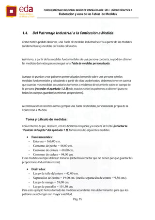 Pág. 15
CURSO PATRONAJE INDUSTRIAL BÄSICO DE SEÑORA ON-LINE. MF-1. UNIDAD DIDÁCTICA 2
Elaboración y usos de las Tablas de Medidas
1.4. Del Patronaje Industrial a la Confección a Medida
Como hemos podido observar, una Tabla de medidas industrial se crea a partir de las medidas
fundamentales y medidas derivadas calculadas.
Asimismo, a partir de las medidas fundamentales de una persona concreta, se podrán obtener
las medidas derivadas para conseguir una Tabla de medidas personalizada.
Aunque se puedan crear patrones personalizados tomando sobre una persona sólo las
medidas fundamentales y calculando a partir de ellas las derivadas, debemos tener en cuenta
que cuantas más medidas secundarias tomemos o midamos directamente sobre el cuerpo de
la persona (recordar el apartado 1.2.3) más exactos serán los patrones a obtener (pues no
todos los cuerpos guardan las mismas proporciones).
A continuación crearemos como ejemplo una Tabla de medidas personalizada, propia de la
Confección a Medida:
Toma y cálculo de medidas:
Con el cliente de pie, descalzo, con los hombros relajados y la cabeza al frente (recordar la
“Posición del sujeto” del apartado 1.1), tomaremos las siguientes medidas:
 Fundamentales:
- Estatura = 166,00 cm.
- Contorno de pecho = 86,00 cm.
- Contorno de cintura = 68,00 cm.
- Contorno de cadera = 94,00 cm.
Estas medidas siempre deberán tomarse (debemos recordar que no tienen por qué guardar las
proporciones industriales vistas).
 Derivadas:
- Largo de talle delantero = 42,00 cm.
- Separación de centro = 19,00 cm. (media separación de centro = 9,50 cm.).
- Largo de manga = 58,00 cm.
- Largo de pantalón = 101,50 cm.
Para este ejemplo hemos tomado las medidas secundarias más determinantes para que los
patrones se obtengan con mayor exactitud.
 