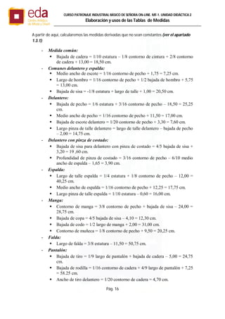 Pág. 16
CURSO PATRONAJE INDUSTRIAL BÄSICO DE SEÑORA ON-LINE. MF-1. UNIDAD DIDÁCTICA 2
Elaboración y usos de las Tablas de Medidas
A partir de aquí, calcularemos las medidas derivadas que no sean constantes (ver el apartado
1.3.1):
- Medida común:
 Bajada de cadera = 1/10 estatura – 1/8 contorno de cintura + 2/8 contorno
de cadera + 13,00 = 18,50 cm.
- Comunes delantero y espalda:
 Medio ancho de escote = 1/16 contorno de pecho + 1,75 = 7,25 cm.
 Largo de hombro = 1/16 contorno de pecho + 1/2 bajada de hombro + 5,75
= 13,00 cm.
 Bajada de sisa = -1/8 estatura + largo de talle + 1,00 = 20,50 cm.
- Delantero:
 Bajada de pecho = 1/6 estatura + 3/16 contorno de pecho – 18,50 = 25,25
cm.
 Medio ancho de pecho = 1/16 contorno de pecho + 11,50 = 17,00 cm.
 Bajada de escote delantero = 1/20 contorno de pecho + 3,30 = 7,60 cm.
 Largo pinza de talle delantero = largo de talle delantero – bajada de pecho
– 2,00 = 14,75 cm.
- Delantero con pinza de costado:
 Bajada de sisa para delantero con pinza de costado = 4/5 bajada de sisa +
3,20 = 19 ,60 cm.
 Profundidad de pinza de costado = 3/16 contorno de pecho – 6/10 medio
ancho de espalda – 1,65 = 3,90 cm.
- Espalda:
 Largo de talle espalda = 1/4 estatura + 1/8 contorno de pecho – 12,00 =
40,25 cm.
 Medio ancho de espalda = 1/16 contorno de pecho + 12,25 = 17,75 cm.
 Largo pinza de talle espalda = 1/10 estatura – 0,60 = 16,00 cm.
- Manga:
 Contorno de manga = 3/8 contorno de pecho + bajada de sisa – 24,00 =
28,75 cm.
 Bajada de copa = 4/5 bajada de sisa – 4,10 = 12,30 cm.
 Bajada de codo = 1/2 largo de manga + 2,00 = 31,00 cm.
 Contorno de muñeca = 1/8 contorno de pecho + 9,50 = 20,25 cm.
- Falda:
 Largo de falda = 3/8 estatura – 11,50 = 50,75 cm.
- Pantalón:
 Bajada de tiro = 1/9 largo de pantalón + bajada de cadera – 5,00 = 24,75
cm.
 Bajada de rodilla = 1/16 contorno de cadera + 4/9 largo de pantalón + 7,25
= 58.25 cm.
 Ancho de tiro delantero = 1/20 contorno de cadera = 4,70 cm.
 