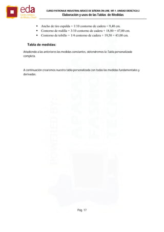 Pág. 17
CURSO PATRONAJE INDUSTRIAL BÄSICO DE SEÑORA ON-LINE. MF-1. UNIDAD DIDÁCTICA 2
Elaboración y usos de las Tablas de Medidas
 Ancho de tiro espalda = 1/10 contorno de cadera = 9,40 cm.
 Contorno de rodilla = 3/10 contorno de cadera + 18,80 = 47,00 cm.
 Contorno de tobillo = 1/4 contorno de cadera + 19,50 = 43,00 cm.
Tabla de medidas:
Añadiendo a las anteriores las medidas constantes, obtendremos la Tabla personalizada
completa.
A continuación crearemos nuestra tabla personalizada con todas las medidas fundamentales y
derivadas:
 